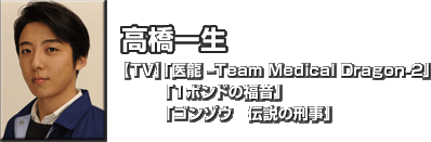 高橋 一生　
【TV】「医龍 -Team Medical Dragon-2」「１ポンドの福音」「ゴンゾウ　伝説の刑事」 