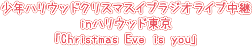 少年ハリウッドクリスマスイブラジオライブ中継inハリウッド東京「Christmas Eve is you」